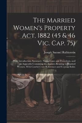 The Married Women's Property Act, 1882 (45 & 46 Vic. Cap. 75): With Introduction, Summary, Notes, Cases and Precedents, and an Appendix Containing the Statutes Relating to Married Women, With Careful Cross-References and Copious Index - Joseph Samuel Rubinstein - cover