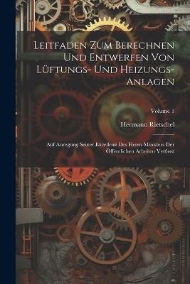 Leitfaden Zum Berechnen Und Entwerfen Von Lüftungs- Und Heizungs-Anlagen: Auf Anregung Seiner Excellenz Des Herrn Ministers Der Öffentlichen Arbeiten Verfasst; Volume 1 - Hermann Rietschel - cover