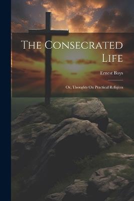 The Consecrated Life; Or, Thoughts On Practical Religion - Ernest Boys - cover