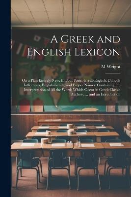 A Greek and English Lexicon: On a Plan Entirely New: In Four Parts; Greek-English, Difficult Inflections, English-Greek, and Proper Names. Containing the Interpretation of All the Words Which Occur in Greek Classic Authors, ... and an Introduction - M Wright - cover