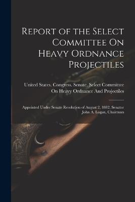 Report of the Select Committee On Heavy Ordnance Projectiles: Appointed Under Senate Resolution of August 2, 1882, Senator John A. Logan, Chairman - cover