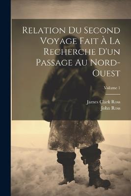 Relation Du Second Voyage Fait À La Recherche D'un Passage Au Nord-Ouest; Volume 1 - James Clark Ross,John Ross - cover
