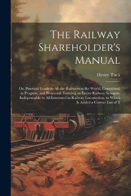 The Railway Shareholder's Manual: Or, Practical Guide to All the Railways in the World, Completed, in Progress, and Projected; Forming an Entire Railway Synopsis, Indispensable to All Interested in Railway Locomotion. to Which Is Added a Correct List of T - Henry Tuck - cover