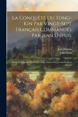 La Conquête Du Tong-Kin Par Vingt-Sept Français Commandés Par Jean Dupuis: Récit Accompagné De Son Portrait: Extrait Du Journal De Jean Dupuis - Jean Dupuis,Jules Gros - cover