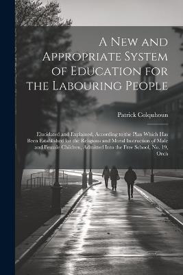 A New and Appropriate System of Education for the Labouring People: Elucidated and Explained, According to the Plan Which Has Been Established for the Religious and Moral Instruction of Male and Female Children, Admitted Into the Free School, No. 19, Orch - Patrick Colquhoun - cover