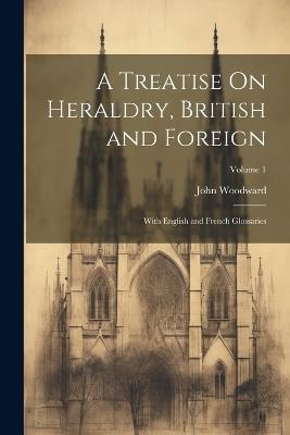A Treatise On Heraldry, British and Foreign: With English and French Glossaries; Volume 1 - John Woodward - cover