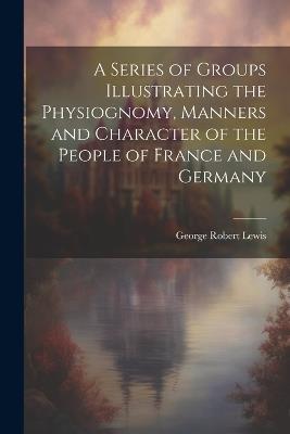 A Series of Groups Illustrating the Physiognomy, Manners and Character of the People of France and Germany - George Robert Lewis - cover