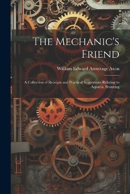 The Mechanic's Friend: A Collection of Receipts and Practical Suggestions Relating to Aquaria, Bronzing - William Edward Armytage Axon - cover
