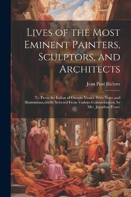 Lives of the Most Eminent Painters, Sculptors, and Architects: Tr. From the Italian of Giorgio Vasari. With Notes and Illustrations, chiefly Selected From Various Commentators. by Mrs. Jonathan Foster - Jean Paul Richter - cover