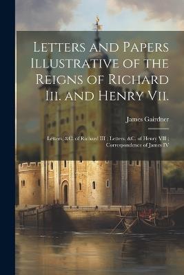 Letters and Papers Illustrative of the Reigns of Richard Iii. and Henry Vii.: Letters, &c. of Richard III; Letters, &c. of Henry VII; Correspondence of James IV - James Gairdner - cover