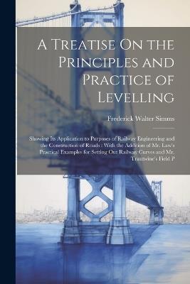 A Treatise On the Principles and Practice of Levelling: Showing Its Application to Purposes of Railway Engineering and the Construction of Roads: With the Addition of Mr. Law's Practical Examples for Setting Out Railway Curves and Mr. Trautwine's Field P - Frederick Walter Simms - cover