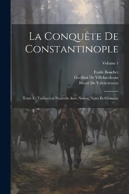 La Conquête De Constantinople: Texte Et Traduction Nouvelle Avec Notice, Notes Et Glossaire; Volume 1 - Geoffroi De Villehardouin,Henri De Valenciennes,Emile Bouchet - cover