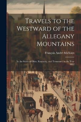 Travels to the Westward of the Allegany Mountains: In the States of Ohio, Kentucky, and Tennessee, in the Year 1802 - François André Michaux - cover