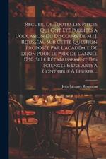 Recueil De Toutes Les Pieces Qui Ont Été Publiées a L'occasion Du Discours De M.J.J. Rousseau Sur Cette Question Proposée Par L'académie De Dijon Pour Le Prix De L'année 1750. Si Le Rétablissement Des Sciences & Des Arts a Contribué À Épurer ...