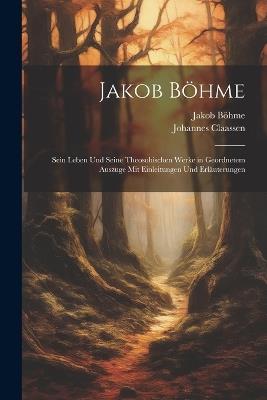 Jakob Böhme: Sein Leben Und Seine Theosohischen Werke in Geordnetem Auszuge Mit Einleitungen Und Erläuterungen - Jakob Böhme,Johannes Claassen - cover