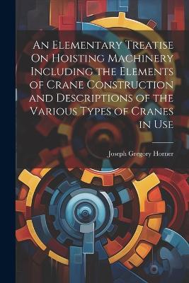 An Elementary Treatise On Hoisting Machinery Including the Elements of Crane Construction and Descriptions of the Various Types of Cranes in Use - Joseph Gregory Horner - cover