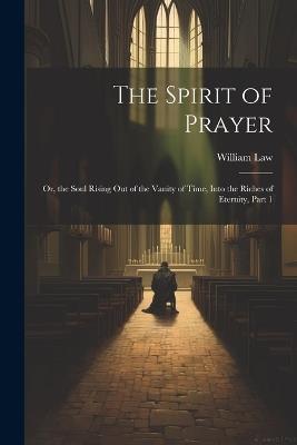 The Spirit of Prayer: Or, the Soul Rising Out of the Vanity of Time, Into the Riches of Eternity, Part 1 - William Law - cover