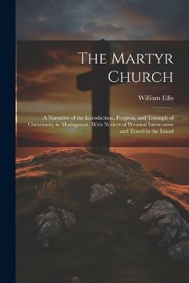 The Martyr Church: A Narrative of the Introduction, Progress, and Triumph of Christianity in Madagascar, With Notices of Personal Intercourse and Travel in the Island - William Ellis - cover