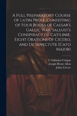 A Full Preparatory Course of Latin Prose, Consisting of Four Books of Caesar's Gallic War, Sallust's Conspiracy of Catilinie, Eight Orations of Cicero, and De Senectute (Cato Major) - Joseph Henry Allen,Julius Caesar,C Sullustius Crispus - cover