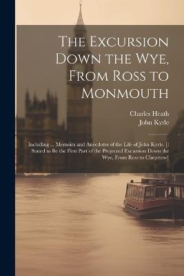 The Excursion Down the Wye, From Ross to Monmouth: Including ... Memoirs and Anecdotes of the Life of John Kyrle. [: Stated to Be the First Part of the Projected Excursion Down the Wye, From Ross to Chepstow] - Charles Heath,John Kyrle - cover