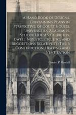 A Hand Book of Designs, Containing Plans in Perspective, of Court Houses, Universities, Academies, School Houses, Churches, Dwellings, Etc., Etc., Etc., and Suggestions Relative to Their Construction, Heating and Ventilation