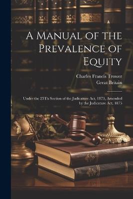 A Manual of the Prevalence of Equity: Under the 25Th Section of the Judicature Act, 1873, Amended by the Judicature Act, 1875 - Charles Francis Trower,Great Britain - cover