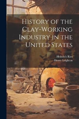 History of the Clay-Working Industry in the United States - Heinrich Ries,Henry Leighton - cover