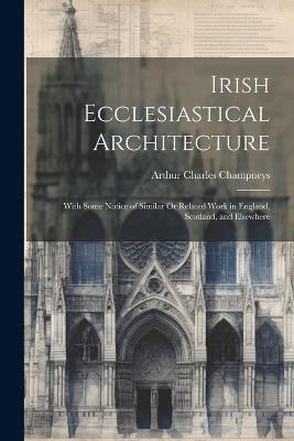 Irish Ecclesiastical Architecture: With Some Notice of Similar Or Related Work in England, Scotland, and Elsewhere - Arthur Charles Champneys - cover