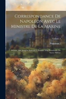 Correspondance De Napoléon Avec Le Ministre De La Marine: Depuis 1804 Jusqu'en Avril 1815. Extraite D'un Portefeuille De Sainte-Hélène; Volume 2 - Napoleon I - cover