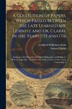 A Collection of Papers, Which Passed Between the Late Learned Mr. Leibnitz and Dr. Clarke in the Years 1715 and 1716: Relating to the Principles of Natural Philosophy and Religion: With an Appendix: To Which Are Added, Letters to Dr. Clarke Concerning L