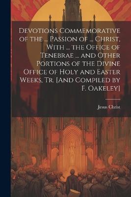 Devotions Commemorative of the ... Passion of ... Christ, With ... the Office of Tenebrae ... and Other Portions of the Divine Office of Holy and Easter Weeks, Tr. [And Compiled by F. Oakeley] - Jesus Christ - cover