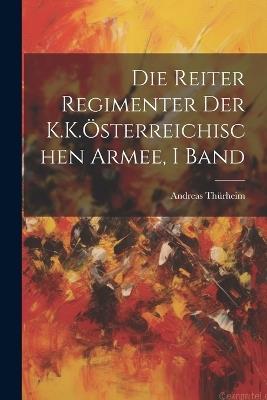 Die Reiter Regimenter Der K.K.Österreichischen Armee, I Band - Andreas Thürheim - cover