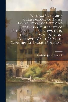William Stafford's Compendious of Briefe Examination of Certayne Ordinary Complaints of Diuers of Our Countrymen in These Our Dayes, A. D. 1581, (Otherwise Calld "A Briefe Conceipt of English Pollicy.") - Frederick James Furnivall - cover