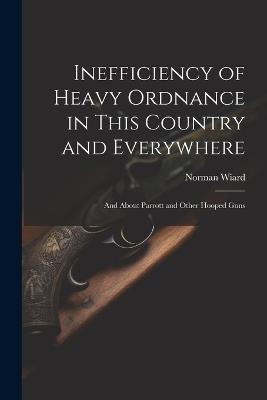 Inefficiency of Heavy Ordnance in This Country and Everywhere: And About Parrott and Other Hooped Guns - Norman Wiard - cover