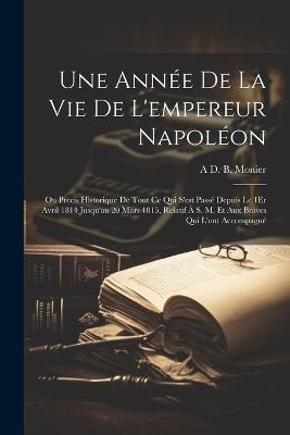 Une Année De La Vie De L'empereur Napoléon: Ou Precis Historique De Tout Ce Qui S'est Passé Depuis Le 1Er Avril 1814 Jusqu'au 20 Mars 1815, Relatif À S. M. Et Aux Braves Qui L'ont Accompagné - A D B Monier - cover