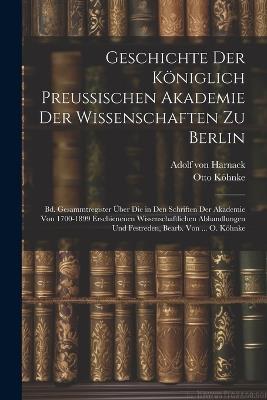 Geschichte Der Königlich Preussischen Akademie Der Wissenschaften Zu Berlin: Bd. Gesammtregister Über Die in Den Schriften Der Akademie Von 1700-1899 Erschienenen Wissenschaftlichen Abhandlungen Und Festreden, Bearb. Von ... O. Köhnke - Adolf Von Harnack,Otto Köhnke - cover