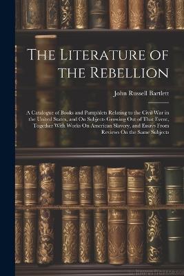 The Literature of the Rebellion: A Catalogue of Books and Pamphlets Relating to the Civil War in the United States, and On Subjects Growing Out of That Event, Together With Works On American Slavery, and Essays From Reviews On the Same Subjects - John Russell Bartlett - cover