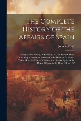 The Complete History of the Affairs of Spain: From the First Treaty Of Partition, to This Present Time. Containing a Particular Account Of the Different Measures Taken Since the Peace Of Reswyck, to Secure Spain to the House Of Austria; by King William Of - Jodocus Crull - cover