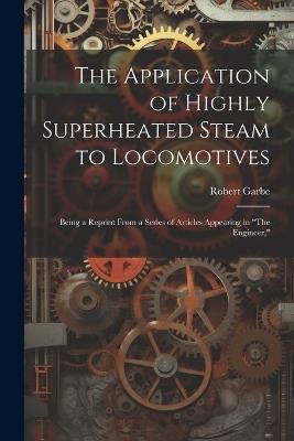The Application of Highly Superheated Steam to Locomotives: Being a Reprint From a Series of Articles Appearing in "The Engineer," - Robert Garbe - cover