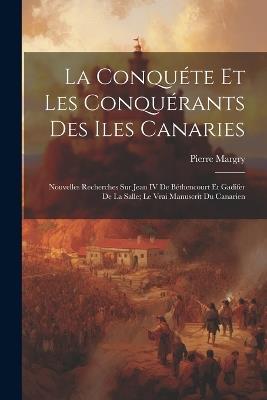 La Conquéte Et Les Conquérants Des Iles Canaries: Nouvelles Recherches Sur Jean IV De Béthencourt Et Gadifer De La Salle; Le Vrai Manuscrit Du Canarien - Pierre Margry - cover