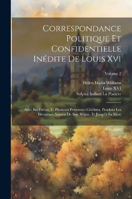 Correspondance Politique Et Confidentielle Inédite De Louis Xvi: Avec Ses Fréres, Et Plusieurs Personnes Célèbres, Pendant Les Dernières Années De Son Règne, Et Jusqu'à Sa Mort; Volume 2 - Helen Maria Williams,Louis XVI,Sulpice Imbert La Platière - cover