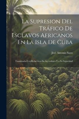 La Supresion Del Tráfico De Esclavos Africanos En La Isla De Cuba: Examinada Con Relación a Su Agricultura Y a Su Seguridad - José Antonio Saco - cover