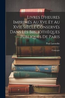 Livres D'heures Imprimés Au Xve Et Au Xvie Siècle Conservés Dans Les Bibliothèques Publiques De Paris: Catalogue - Paul Lacombe - cover