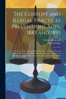 The Corrupt and Illegal Practices Preventions Acts, 1883 and 1895: 46 & 47 Vict C. 51, and 58 & 59 Vict. C. 40. With Notes of Judicial Decisions, and With Short Introductory Chapters On Election Petitions Under These Acts, Election Contests Under These Ac - Ernest Arthur Jelf,Great Britain - cover