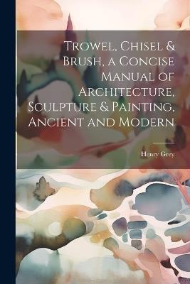 Trowel, Chisel & Brush, a Concise Manual of Architecture, Sculpture & Painting, Ancient and Modern - Henry Grey - cover