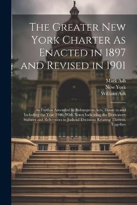 The Greater New York Charter As Enacted in 1897 and Revised in 1901: As Further Amended by Subsequent Acts, Down to and Including the Year 1906. With Notes Indicating the Derivatory Statutes and References to Judicial Decisions Relating Thereto, Together - New York,Mark Ash,William Ash - cover