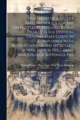 Statement of a Proper Military Policy for the United States. Prepared by the War College Division, General Staff Corps, in Compliance With Instructions of the Secretary of War, March, 1915 ... Army War College, September, 1915 - cover