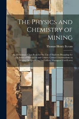 The Physics and Chemistry of Mining: An Elementary Class-Book for the Use of Students Preparing for the Board of Education and County Council Examinations in Mining Or Qualifying for Colliery Managers' Certificates - Thomas Henry Byrom - cover