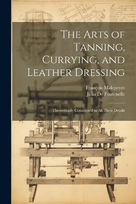 The Arts of Tanning, Currying, and Leather Dressing: Theoretically Considered in All Their Details - François Malepeyre,Julia De Fontenelle - cover