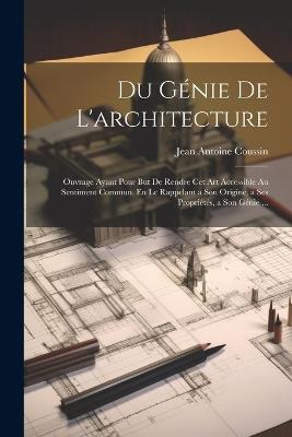 Du Génie De L'architecture: Ouvrage Ayant Pour But De Rendre Cet Art Accessible Au Sentiment Commun, En Le Rappelant a Son Origine, a Ses Propriétés, a Son Génie ... - Jean Antoine Coussin - cover